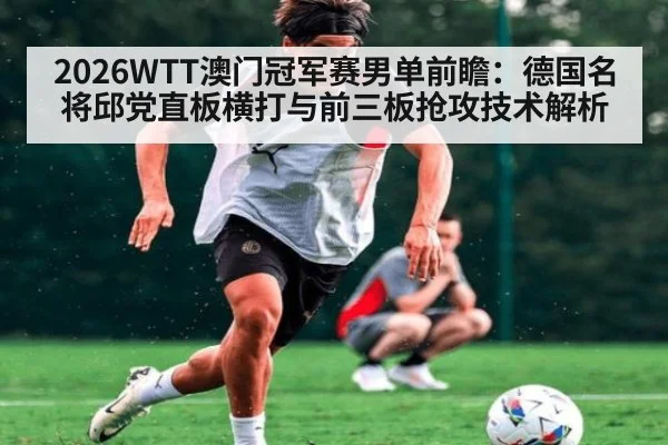 2026WTT澳门冠军赛男单前瞻:德国名将邱党直板横打与前三板抢攻技术解析